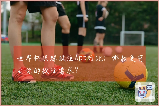 世界杯买球投注App对比：哪款更符合你的投注需求？