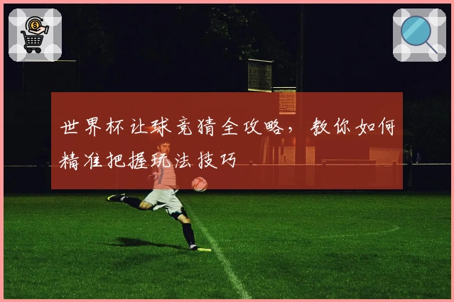 世界杯让球竞猜全攻略，教你如何精准把握玩法技巧