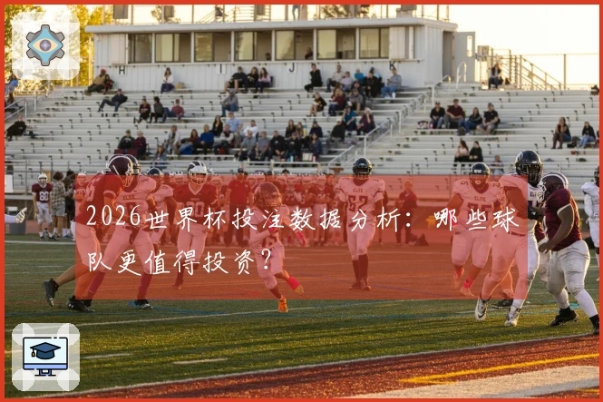 2026世界杯投注数据分析：哪些球队更值得投资？