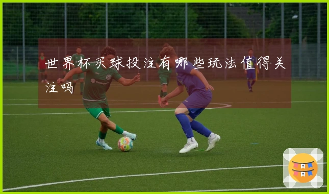 世界杯买球投注有哪些玩法值得关注吗